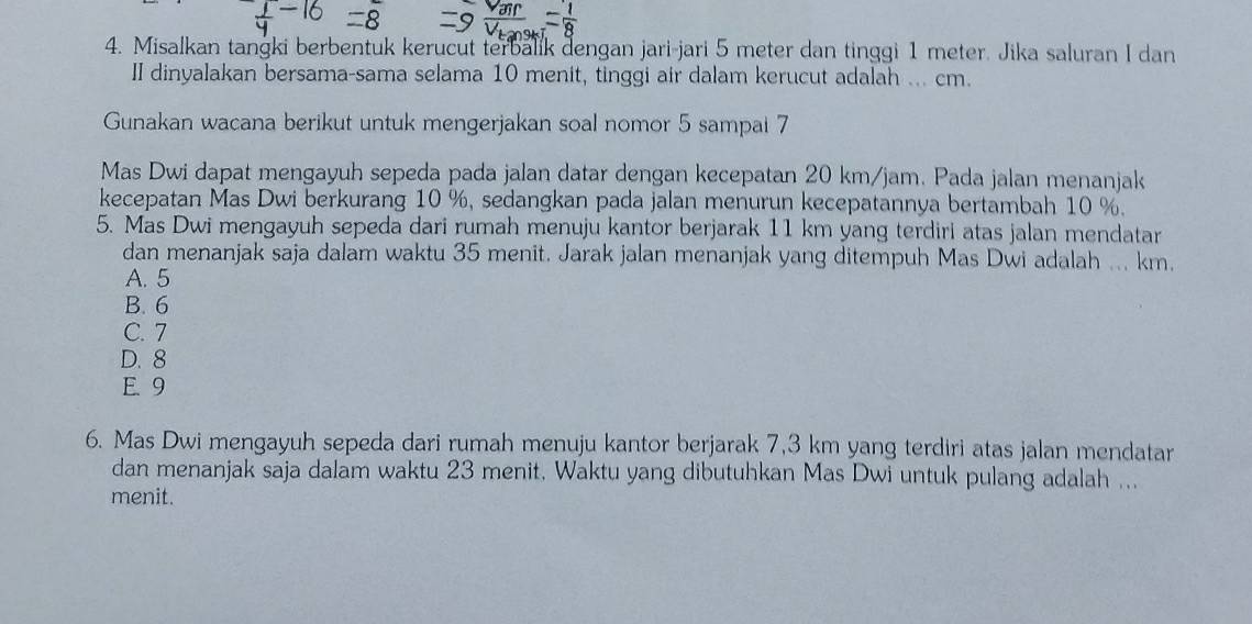 Misalkan tangki berbentuk kerucut terbalik dengan jari-jari 5 meter dan tinggi 1 meter. Jika saluran I dan
II dinyalakan bersama-sama selama 10 menit, tinggi air dalam kerucut adalah ... cm.
Gunakan wacana berikut untuk mengerjakan soal nomor 5 sampai 7
Mas Dwi dapat mengayuh sepeda pada jalan datar dengan kecepatan 20 km/jam. Pada jalan menanjak
kecepatan Mas Dwi berkurang 10 %, sedangkan pada jalan menurun kecepatannya bertambah 10 %.
5. Mas Dwi mengayuh sepeda dari rumah menuju kantor berjarak 11 km yang terdiri atas jalan mendatar
dan menanjak saja dalam waktu 35 menit. Jarak jalan menanjak yang ditempuh Mas Dwi adalah ... km.
A. 5
B. 6
C. 7
D. 8
E. 9
6. Mas Dwi mengayuh sepeda dari rumah menuju kantor berjarak 7,3 km yang terdiri atas jalan mendatar
dan menanjak saja dalam waktu 23 menit, Waktu yang dibutuhkan Mas Dwi untuk pulang adalah ...
menit.