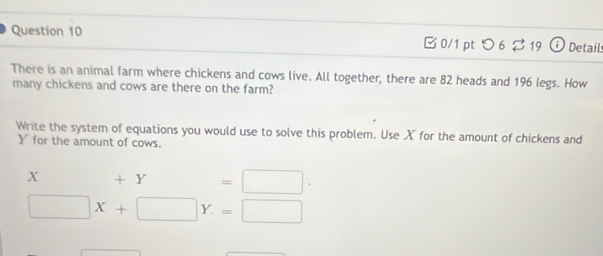 □ 0/1 pt つ 6 % 19 Detail 
There is an animal farm where chickens and cows live. All together, there are 82 heads and 196 legs. How 
many chickens and cows are there on the farm? 
Write the system of equations you would use to solve this problem. Use X for the amount of chickens and
Y for the amount of cows.
X +Y=□ ·
□ X+□ Y.=□