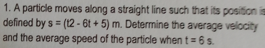 A particle moves along a straight line such that its position is 
defined by s=(t2-6t+5)m. Determine the average velocity 
and the average speed of the particle when t=6s.