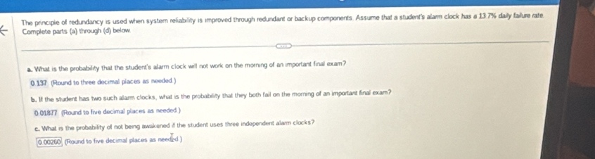 The principie of redundancy is used when system reliability is improved through redundant or backup components. Assume that a student's alarm clock has a 13.7% daily failure rate
Complete parts (a) through (d) below.
a. What is the probability that the student's alarm clock will not work on the morning of an important final exam?
0.137 (Round to three decimal places as needed.)
b. If the student has two such alarm clocks, what is the probability that they both fail on the morning of an important final exam?
0.01877 (Round to five decimal places as needed )
c. What is the probability of not being awakened if the student uses three independent alarm clocks?
0.00260 (Round to five decimal places as needed.)