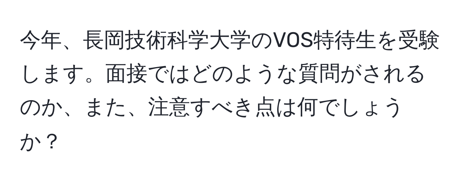 今年、長岡技術科学大学のVOS特待生を受験します。面接ではどのような質問がされるのか、また、注意すべき点は何でしょうか？