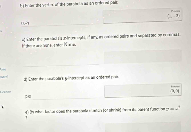 Enter the vertex of the parabola as an ordered pair. 
Preview
(1,-2)
(1,-2)
c) Enter the parabola's x-intercepts, if any, as ordered pairs and separated by commas. 
If there are none, enter None. 
Page 
oard) d) Enter the parabola's y-intercept as an ordered pair. 
Preview 
lucation (0,0)
(0,0)
e) By what factor does the parabola stretch (or shrink) from its parent function y=x^2
?