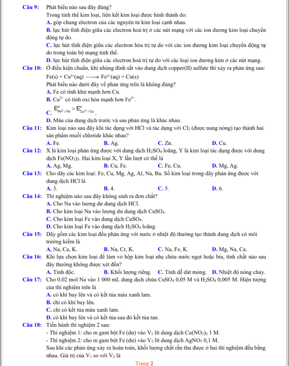 Phát biểu nào sau đây đúng?
Trong tinh thể kim loại, liên kết kim loại được hình thành do:
A. góp chung electron của các nguyên tử kim loại cạnh nhau.
B. lực hút tĩnh điện giữa các electron hoá trị ở các nút mạng với các ion dương kim loại chuyền
động tự do.
C. lực hút tĩnh điện giữa các electron hóa trị tự do với các ion dương kim loại chuyển động tự
do trong toàn bộ mạng tinh thể.
D. lực hút tĩnh điện giữa các electron hoá trị tự do với các loại ion dương kim ở các nút mạng.
Câu 10: Ở điều kiện chuẩn, khi nhúng đinh sắt vào dung dịch copper(II) sulfate thì xảy ra phản ứng sau:
Fe(s)+Cu^(2+)(aq)to Fe^(2+)(aq)+Cu(s)
Phát biểu nào dưới đây về phản ứng trên là không đúng?
A. Fe có tính khử mạnh hơn Cu.
B. Cu^(2+) có tính oxi hóa mạnh hơn Fe^(2+).
C. E_Fe^(2+)/Fe^circ >E_Cu^(2+)/Cu^circ 
D. Màu của dung dịch trước và sau phản ứng là khác nhau.
Câu 11: Kim loại nào sau đây khi tác dụng với HCl và tác dụng với Cl_2 (được nung nóng) tạo thành hai
sản phầm muối chloride khác nhau?
A. Fe. B. Ag. C. Zn. D. Cu.
Câu 12: X là kim loại phản ứng được với dung dịch H_2SO_4 4 loãng, Y là kim loại tác dụng được với dung
dịch Fe(NO_3): 3. Hai kim loại X, Y lần lượt có thhat e là
A. A g,Mg. B. Cu, Fe. C. Fe, Cu. D. Mg, Ag.
Câu 13: Cho dãy các kim loại: Fe,Cu,Mg,Ag, Al, Na, Ba. Số kim loại trong dãy phản ứng được với
dung dịch HCl là
A. 3. B. 4. C. 5. D. 6.
Câu 14: Thí nghiệm nào sau đây không sinh ra đơn chất?
A. Cho Na vào lượng dư dung dịch HCl.
B. Cho kim loại Na vào lượng dư dung dịch CuSO4.
C. Cho kim loại Fe vào dung dịch CuSO4.
D. Cho kim loại Fe vào dung dịch H_2SO_4 loãng.
Câu 15: Dãy gồm các kim loại đều phản ứng với nước ở nhiệt độ thường tạo thành dung dịch có môi
trường kiểm là
A. Na, Ca, K. B. Na, Cr, K. C. Na, Fe, K. D. Mg, Na, Ca.
Câu 16: Khi lựa chọn kim loại để làm vỏ hộp kim loại nhẹ chứa nước ngọt hoặc bia, tính chất nào sau
đây thường không được xét đến?
A. Tính độc. B. Khối lượng riêng. C. Tính dễ dát mỏng. D. Nhiệt độ nóng chảy.
Câu 17: Cho 0,02 mol Na vào 1 000 mL dung dịch chứa CuSO_40,05 M và H_2SO_4 0,005N M. Hiện tượng
của thí nghiệm trên là
A. có khí bay lên và có kết tủa màu xanh lam.
B. chi có khí bay lên.
C. chỉ có kết tủa màu xanh lam.
D. có khí bay lên và có kết tủa sau đó kết tủa tan.
Câu 18: Tiến hành thí nghiệm 2 sau:
- Thí nghiệm 1: cho m gam bột Fe (dư) vào V_1 lít dung dịch Cu(NO_3): _21M.
- Thí nghiệm 2: cho m gam bột Fe (dư) vào V_2 lít dung dịch AgNO_30,1M.
Sau khi các phản ứng xảy ra hoàn toàn, khối lượng chất rắn thu được ở hai thí nghiệm đều bằng
nhau. Giá trị của V_1 so với V_2 là
Trang 2