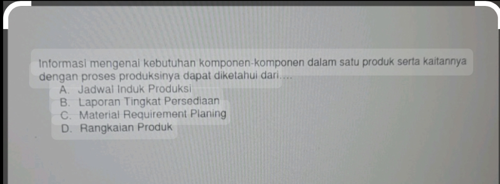 Informasi mengenai kebutuhan komponen-komponen dalam satu produk serta kaitannya
dengan proses produksinya dapat diketahui dari....
A. Jadwal Induk Produksi
B. Laporan Tingkat Persediaan
C. Material Requirement Planing
D. Rangkaian Produk