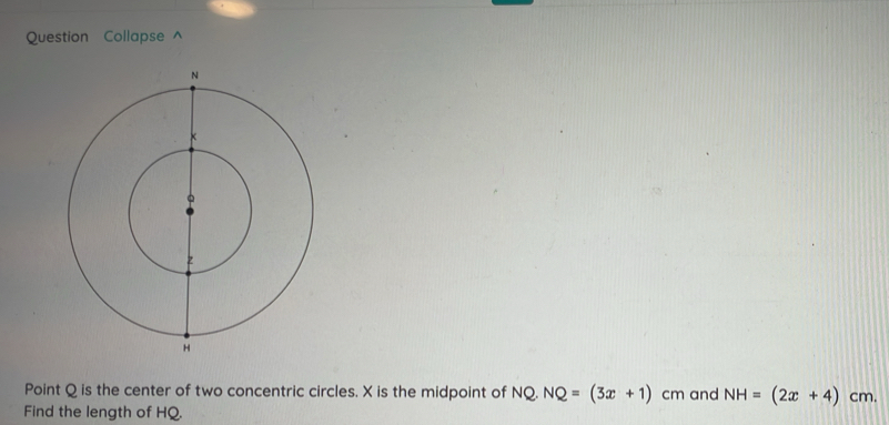 Question Collapse ^ 
Point Q is the center of two concentric circles. X is the midpoint of NQ. NQ=(3x+1) cm and NH=(2x+4)cm. 
Find the length of HQ.