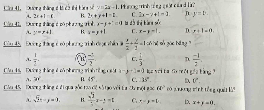 Đường thắng d là đồ thị hàm số y=2x+1 Phương trình tổng quát của d là?
A. 2x+1=0. B. 2x+y+1=0. C. 2x-y+1=0. D. y=0. 
Câu 42. Đường thẳng d có phương trình x-y+1=0 là đồ thị hàm số:
A. y=x+1. B. x=y+1. C. x-y=1. D. x+1=0. 
Câu 43. Đường thẳng d có phương trình đoạn chẵn là  x/2 + y/3 =1cc 6 hệ số góc bằng ?
A.  1/2 .  (-3)/2 . C.  1/3 . D.  (-1)/2 . 
B.
Câu 44, Đường thẳng d có phương trình tổng quát x-y+1=0 tạo với tia Ox một góc bằng ?
A. 30°. B. 45°. C. 135°. D. 0^0. 
Câu 45. Đường thẳng d đi qua gốc tọa độ và tạo với tia Ox một góc 60° có phương trình tồng quát là?
A. sqrt(3)x-y=0. B.  sqrt(3)/3 x-y=0. C. x-y=0. D. x+y=0.