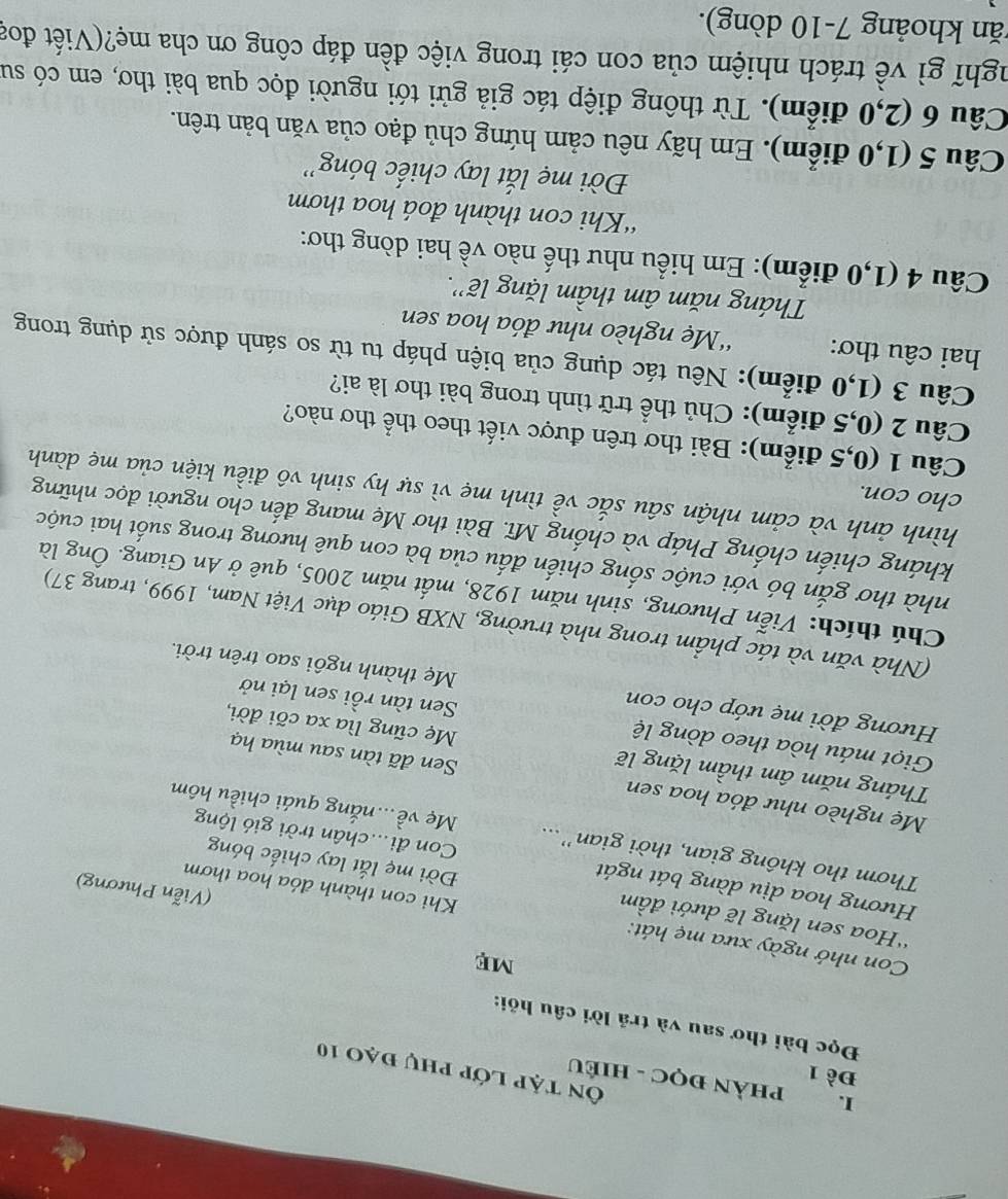 PHẢN ĐọC - HIÉU
Đề 1
Ôn tập lớp phụ đạo 10
Đọc bài thơ sau và trả lời câu hỏi:
Con nhớ ngày xưa mẹ hát: Khi con thành đóa hoa thơm
'Hoa sen lặng lẽ dưới đầm Đời mẹ lắt lay chiếc bóng
(Viễn Phương)
Hương hoa dịu dàng bát ngát Con đi...chân trời gió lộng
Thơm tho không gian, thời gian'... Mẹ về...nắng quái chiều hôm
Mẹ nghèo như đóa hoa sen Sen đã tàn sau mùa hạ
Tháng năm âm thầm lặng lẽ Mẹ cũng lìa xa cõi đời,
Giọt máu hòa theo dòng lệ Sen tàn rồi sen lại nở
Hương đời mẹ ướp cho con Mẹ thành ngôi sao trên trời.
(Nhà văn và tác phẩm trong nhà trường, NXB Giáo dục Việt Nam, 1999, trang 37)
Chú thích: Viễn Phương, sinh năm 1928, mất năm 2005, quê ở An Giang. Ông là
nhà thơ gắn bó với cuộc sống chiến đấu của bà con quê hương trong suốt hai cuộc
kháng chiến chống Pháp và chống Mĩ. Bài thơ Mẹ mang đến cho người đọc những
cho con.
hình ảnh và cảm nhận sâu sắc về tình mẹ vì sự hy sinh vô điều kiện của mẹ dành
Câu 1 (0,5 điểm): Bài thơ trên được viết theo thể thơ nào?
Câu 2 (0,5 điểm): Chủ thể trữ tình trong bài thơ là ai?
Câu 3 (1,0 điểm): Nêu tác dụng của biện pháp tu từ so sánh được sử dụng trong
hai câu thơ: “Mẹ nghèo như đóa hoa sen
Tháng năm âm thầm lặng lẽ''.
Câu 4 (1,0 điểm): Em hiểu như thế nào về hai dòng thơ:
“Khi con thành đoá hoa thơm
Đời mẹ lắt lay chiếc bóng''
Câu 5 (1,0 điểm). Em hãy nêu cảm hứng chủ đạo của văn bản trên.
Câu 6 (2,0 điểm). Từ thông điệp tác giả gửi tới người đọc qua bài thơ, em có su
nghĩ gì về trách nhiệm của con cái trong việc đền đáp công ơn cha mẹ?(Viết đoạ
kăn khoảng 7-10 dòng).
