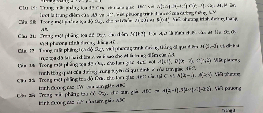 đương thang d∵ x+y-1=0. 
Câu 19: Trong mặt phẳng tọa độ Oxy, cho tam giác ABC với A(2;3); B(-4;5); C(6;-5). Gọi M , N lân 
lượt là trung điểm của AB và AC. Viết phương trình tham số của đường thẳng MN. 
Câu 20: Trong mặt phẳng tọa độ Oxy, cho hai điểm A(1;0) và B(0;4). Viết phương trình đường thắng
AB. 
Câu 21: Trong mặt phẳng tọa độ Oxy, cho điểm M(1;2) Gọi A, B là hình chiếu của M lên Ox, Oy. 
Viết phương trình đường thẳng AB. 
Câu 22: Trong mặt phẳng tọa độ Oxy, viết phương trình đường thẳng đi qua điểm M(5;-3) và cắt hai 
trục tọa độ tại hai điểm A và B sao cho M là trung điểm của AB. 
Câu 23: Trong mặt phẳng tọa độ Oxy, cho tam giác ABC với A(1;1), B(0;-2), C(4;2) Viết phương 
trình tổng quát của đường trung tuyến đi qua đinh B của tam giác ABC. 
Câu 24: Trong mặt phẳng tọa độ Oxy, cho tam giác ABC cân tại C và B(2;-1), A(4;3). Viết phương 
trình đường cao CH của tam giác ABC. 
Câu 25: Trong mặt phẳng tọa độ Oxy, cho tam giác ABC có A(2;-1), B(4;5), C(-3;2). Viết phương 
trình đường cao AH của tam giác ABC. 
Trang 3