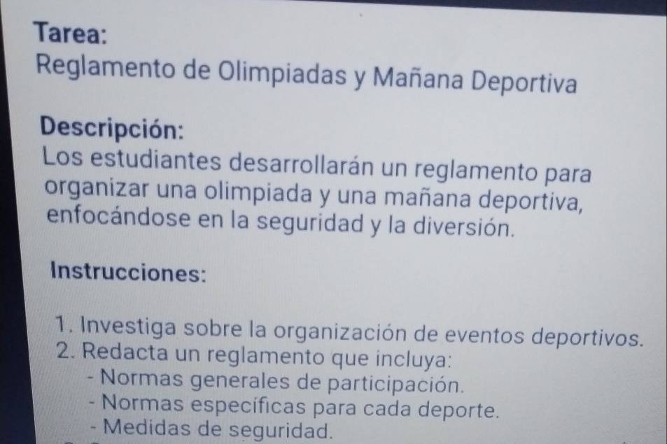 Tarea: 
Reglamento de Olimpiadas y Mañana Deportiva 
Descripción: 
Los estudiantes desarrollarán un reglamento para 
organizar una olimpiada y una mañana deportiva, 
enfocándose en la seguridad y la diversión. 
Instrucciones: 
1. Investiga sobre la organización de eventos deportivos. 
2. Redacta un reglamento que incluya: 
- Normas generales de participación. 
- Normas específicas para cada deporte. 
- Medidas de seguridad.