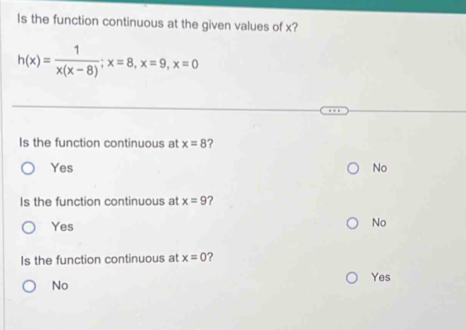 Is the function continuous at the given values of x?
h(x)= 1/x(x-8) ; x=8, x=9, x=0
Is the function continuous at x=8
Yes No
Is the function continuous at x=9 2
Yes
No
Is the function continuous at x=0 ?
Yes
No