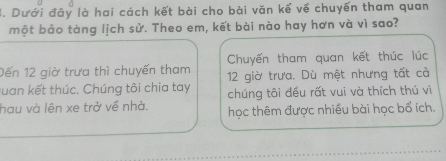 Dưới đây là hai cách kết bài cho bài văn kể về chuyến tham quan 
một bảo tàng lịch sử. Theo em, kết bài nào hay hơn và vì sao? 
Chuyến tham quan kết thúc lúc 
Dến 12 giờ trưa thì chuyến tham
12 giờ trưa. Dù mệt nhưng tất cả 
quan kết thúc. Chúng tôi chia tay 
chúng tôi đều rất vui và thích thú vì 
hau và lên xe trở về nhà. 
học thêm được nhiều bài học bổ ích.