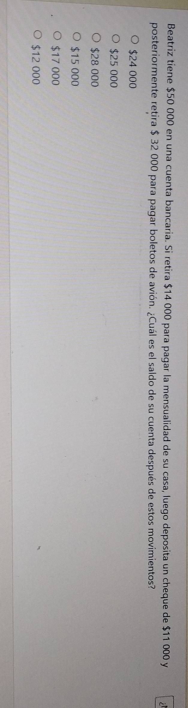 Beatriz tiene $50 000 en una cuenta bancaria. Si retira $14 000 para pagar la mensualidad de su casa, luego deposita un cheque de $11 000 y
posteriormente retira $ 32 000 para pagar boletos de avión. ¿Cuál es el saldo de su cuenta después de estos movimientos?
$24 000
$25 000
$28 000
$15 000
$17 000
$12 000