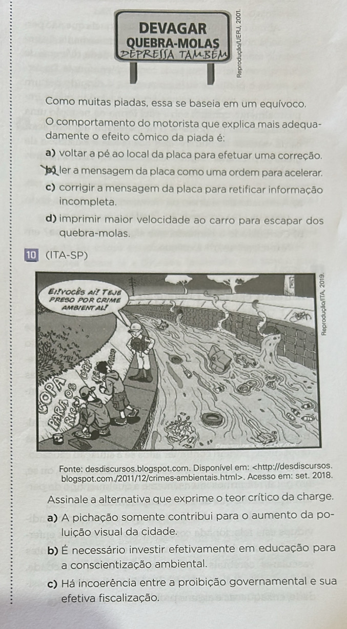 DEVAGAR
QUEBRA-MOLAS
DEpressA tAmbém
Como muitas piadas, essa se baseia em um equívoco.
O comportamento do motorista que explica mais adequa-
damente o efeito cômico da piada é:
a) voltar a pé ao local da placa para efetuar uma correção.
ler a mensagem da placa como uma ordem para acelerar.
c) corrigir a mensagem da placa para retificar informação
incompleta.
d) imprimir maior velocidade ao carro para escapar dos
quebra-molas.
10 (ITA-SP)
Fonte: desdiscursos.blogspot.com. Disponível em:. Acesso em: set. 2018.
Assinale a alternativa que exprime o teor crítico da charge.
a) A pichação somente contribui para o aumento da po-
luição visual da cidade.
b) É necessário investir efetivamente em educação para
a conscientização ambiental.
c) Há incoerência entre a proibição governamental e sua
efetiva fiscalização.