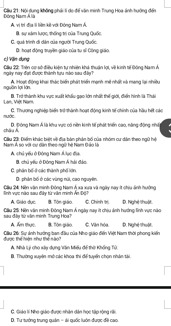 Nội dung không phải lí do để văn minh Trung Hoa ảnh hướng đến
Đông Nam Á là
A. vị trí địa lí liền kề với Đông Nam Á.
B. sự xâm lược, thống trị của Trung Quốc.
C. quá trình di dân của người Trung Quốc.
D. hoạt động truyền giáo của tu sĩ Công giáo.
c) Vận dụng
Câu 22: Trên cơ sở điều kiện tự nhiên khá thuận lợi, về kinh tế Đông Nam Á
ngày nay đạt được thành tựu nào sau đây?
A. Hoạt động khai thác biển phát triển mạnh mẽ nhất và mang lại nhiều
nguồn lợi lớn.
B. Trở thành khu vực xuất khẩu gạo lớn nhất thế giới, điển hình là Thái
Lan, Việt Nam.
C. Thương nghiệp biển trở thành hoạt động kinh tế chính của hầu hết các
nước.
D. Đông Nam Á là khu vực có nền kinh tế phát triển cao, năng động nhất
châu Á
Câu 23: Điểm khác biệt về địa bàn phân bố của nhóm cư dân theo ngữ hệ
Nam Á so với cư dân theo ngữ hệ Nam Đảo là
A. chủ yếu ở Đông Nam Á lục địa.
B. chủ yếu ở Đông Nam Á hải đảo.
C. phân bố ở các thành phố lớn.
D. phân bố ở các vùng núi, cao nguyên.
Câu 24: Nền văn minh Đông Nam Á xa xưa và ngày nay ít chịu ảnh hưởng
lĩnh vực nào sau đây từ văn minh Ấn Độ?
A. Giáo dục. B. Tôn giáo. C. Chính trị. D. Nghệ thuật.
Câu 25: Nền văn minh Đông Nam Á ngày nay ít chịu ảnh hưởng lĩnh vực nào
sau đây từ văn minh Trung Hoa?
A. Ẩm thực. B. Tôn giáo. C. Văn hóa. D. Nghệ thuật.
Câu 26: Sự ảnh hưởng ban đầu của Nho giáo đến Việt Nam thời phong kiến
được thể hiện như thế nào?
A. Nhà Lý cho xây dựng Văn Miếu để thờ Khổng Tử.
B. Thường xuyên mở các khoa thi để tuyển chọn nhân tài.
C. Giáo lí Nho giáo được nhân dân học tập rộng rãi.
D. Tư tưởng trung quân - ái quốc luôn được đề cao.