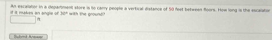 An escalator in a department store is to carry people a vertical distance of 50 feet between floors. How long is the escalator 
if it makes an angle of 30° with the ground? 
□ [ 
Submit Answer