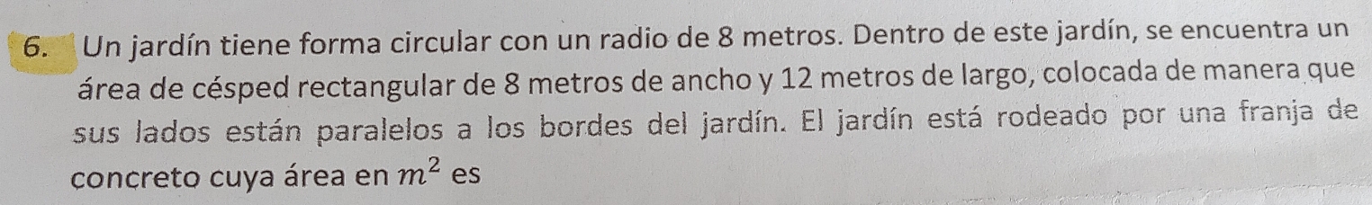 6.'' Un jardín tiene forma circular con un radio de 8 metros. Dentro de este jardín, se encuentra un 
área de césped rectangular de 8 metros de ancho y 12 metros de largo, colocada de manera que 
sus lados están paralelos a los bordes del jardín. El jardín está rodeado por una franja de 
concreto cuya área en m^2 es