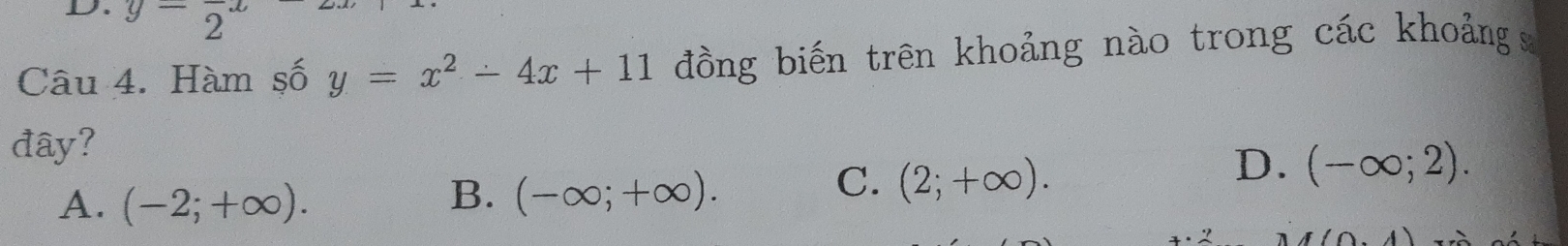 y=frac 2·
Câu 4. Hàm số y=x^2-4x+11 đồng biến trên khoảng nào trong các khoảng 
đây?
D. (-∈fty ;2).
A. (-2;+∈fty ).
B. (-∈fty ;+∈fty ).
C. (2;+∈fty ).