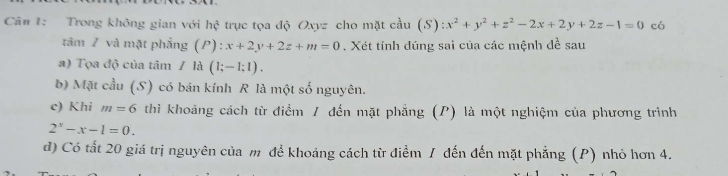 Cá# 1: Trong không gian với hhat c trục tọa độ Oxyz cho mặt cầu (S):x^2+y^2+z^2-2x+2y+2z-1=0 có 
tâm / và mặt phẳng (P): x+2y+2z+m=0. Xét tính dúng sai của các mệnh đề sau 
a) Tọa độ của tâm / là (1;-1;1). 
b) Mặt cầu (S) có bán kính R là một số nguyên. 
c) Khi m=6 thì khoảng cách từ điểm / đến mặt phẳng (P) là một nghiệm của phương trình
2^x-x-1=0. 
d) Có tất 20 giá trị nguyên của m để khoảng cách từ điểm I đến đến mặt phẳng (P) nhỏ hơn 4.