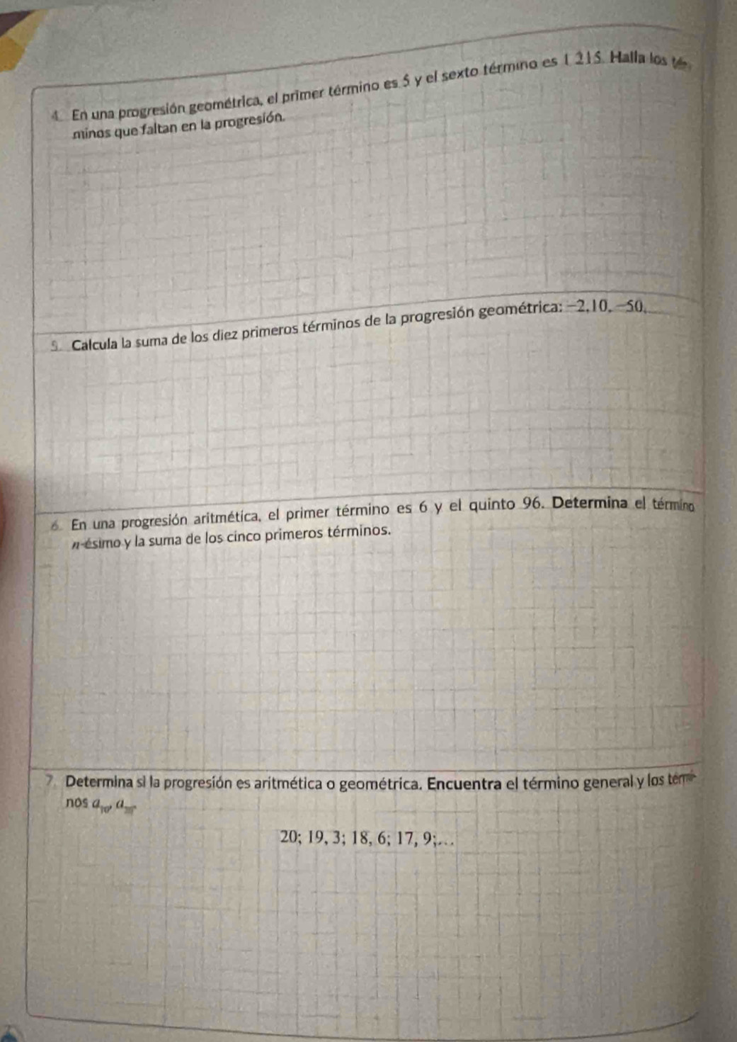 En una progresión geométrica, el primer término es 5 y el sexto término es 1215. Halla los te 
minos que faltan en la progresión. 
S Calcula la suma de los diez primeros términos de la progresión geométrica: −2, 10, -50. 
En una progresión aritmética, el primer término es 6 y el quinto 96. Determina el término 
ésimo y la suma de los cinco primeros términos. 
7 Determina si la progresión es aritmética o geométrica. Encuentra el término general y los tem 
nos a_10, a_25
20; 19, 3; 18, 6; 17, 9;…