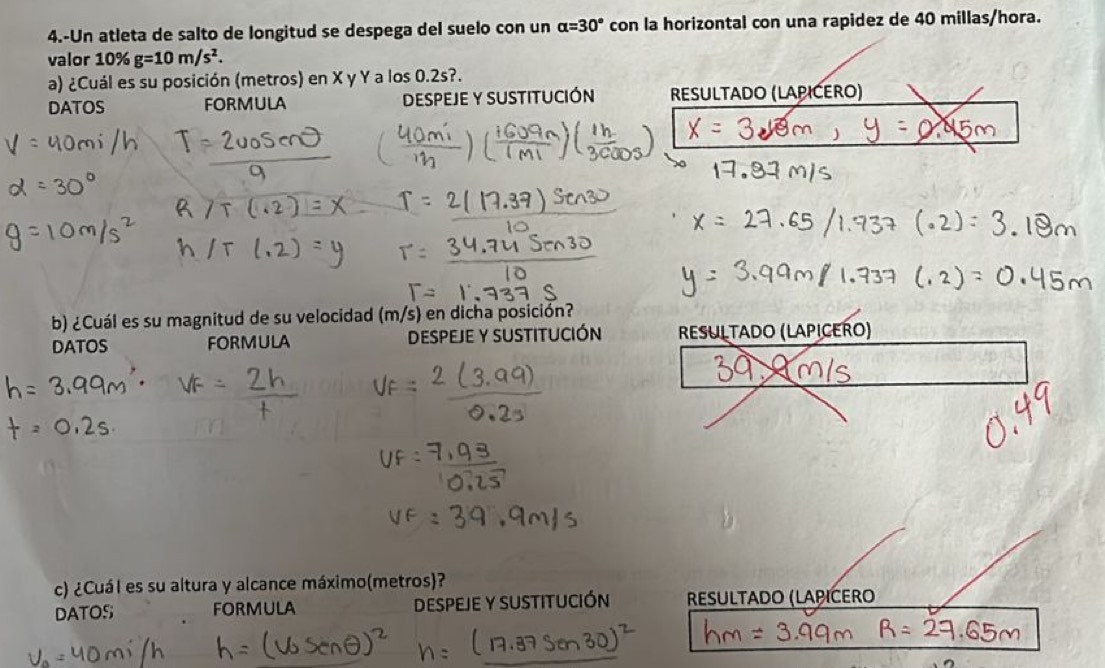 4.-Un atleta de salto de longitud se despega del suelo con un alpha =30° con la horizontal con una rapidez de 40 millas/hora. 
valor 10% g=10m/s^2. 
a) ¿Cuál es su posición (metros) en X y Y a los 0.2s?. 
DATOS FORMULA DeSPEJE y SUSTITUCIÓN ResULtado (LAPIĆERO) 
b) ¿Cuál es su magnitud de su velocidad (m/s) en dicha posición? 
DATOS FORMULA DESPEJE y SUSTITUCIÓN RESULTADO (LAPICERO) 
c) ¿Cuál es su altura y alcance máximo(metros)? 
DATOS FORMULA DESPEJE Y SUSTITUCIÓN RESULTADO (LAPICERO