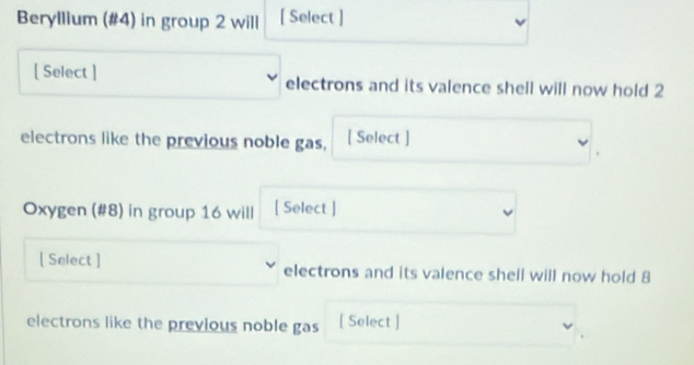 Beryllium (#4) in group 2 will [ Select ] 
[ Select ] electrons and its valence shell will now hold 2
electrons like the previous noble gas, [ Select ] 
Oxygen (#8) in group 16 will [ Select ] 
[ Select ] electrons and its valence shell will now hold 8
electrons like the previous noble gas [ Select ]