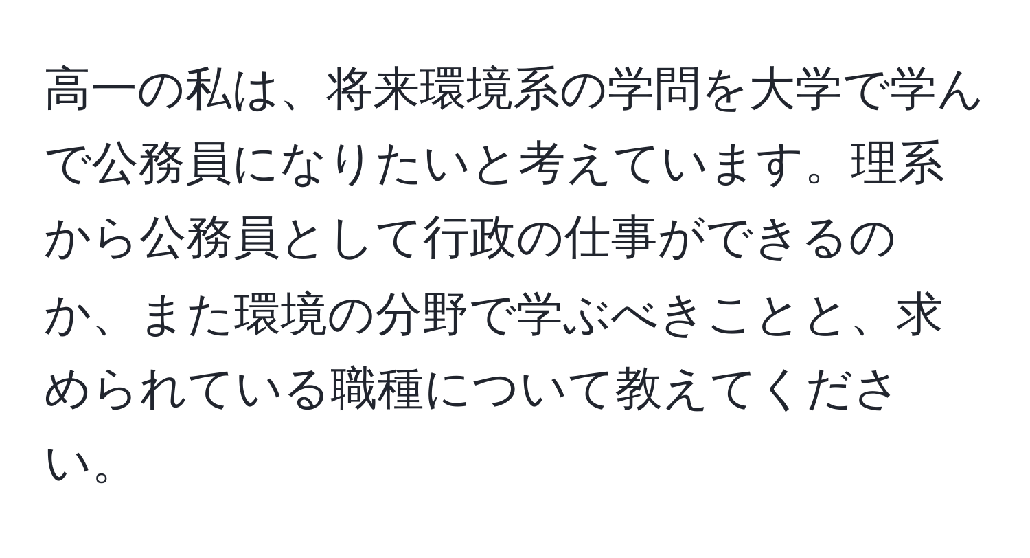 高一の私は、将来環境系の学問を大学で学んで公務員になりたいと考えています。理系から公務員として行政の仕事ができるのか、また環境の分野で学ぶべきことと、求められている職種について教えてください。