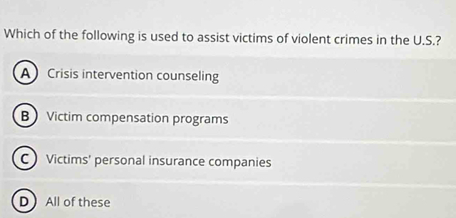 Which of the following is used to assist victims of violent crimes in the U.S.?
A Crisis intervention counseling
B Victim compensation programs
CVictims' personal insurance companies
DAll of these