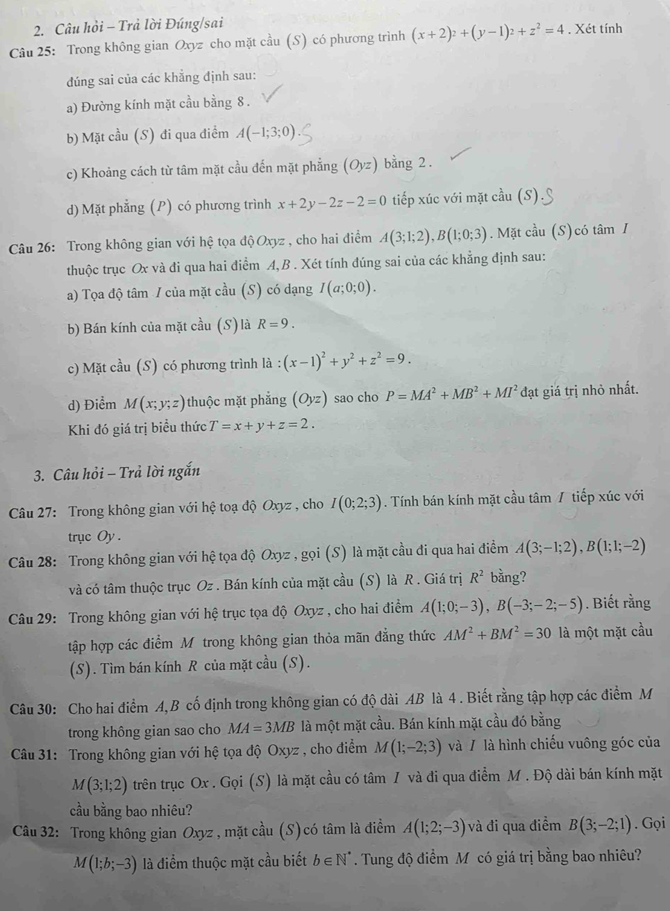 Câu hỏi - Trả lời Đúng/sai
Câu 25: Trong không gian Oxyz cho mặt cầu (S) có phương trình (x+2)^2+(y-1)^2+z^2=4. Xét tính
đúng sai của các khẳng định sau:
a) Đường kính mặt cầu bằng 8 .
b) Mặt cầu (S) đi qua điểm A(-1;3;0)
c) Khoảng cách từ tâm mặt cầu đến mặt phăng (Oyz) bằng 2.
d) Mặt phẳng (P) có phương trình x+2y-2z-2=0 tiếp xúc với mặt cầu (S).
Câu 26: Trong không gian với hệ tọa độ Oxyz , cho hai điểm A(3;1;2),B(1;0;3). Mặt cầu (S) có tâm I
thuộc trục Ox và đi qua hai điểm A,B . Xét tính đúng sai của các khẳng định sau:
a) Tọa độ tâm / của mặt cầu (S) có dạng I(a;0;0).
b) Bán kính của mặt cầu (S) là R=9.
c) Mặt cầu (S) có phương trình là : (x-1)^2+y^2+z^2=9.
d) Điểm M(x;y;z) thuộc mặt phẳng (Oyz) sao cho P=MA^2+MB^2+MI^2 đạt giá trị nhỏ nhất.
Khi đó giá trị biểu thức T=x+y+z=2.
3. Câu hỏi - Trả lời ngắn
Câu 27: Trong không gian với hệ toạ độ Oxyz , cho I(0;2;3). Tính bán kính mặt cầu tâm / tiếp xúc với
trục Oy .
Câu 28: Trong không gian với hệ tọa độ Oxyz , gọi (S) là mặt cầu đi qua hai điểm A(3;-1;2),B(1;1;-2)
và có tâm thuộc trục Oz . Bán kính của mặt cầu (S) là R . Giá trị R^2 bằng?
Câu 29: Trong không gian với hệ trục tọa độ Oxyz , cho hai điểm A(1;0;-3),B(-3;-2;-5). Biết rằng
tập hợp các điểm Mỹ trong không gian thỏa mãn đẳng thức AM^2+BM^2=30 là một mặt cầu
(S). Tìm bán kính R của mặt cầu (S).
Câu 30: Cho hai điểm A,B cố định trong không gian có độ dài AB là 4 . Biết rằng tập hợp các điểm M
trong không gian sao cho MA=3MB là một mặt cầu. Bán kính mặt cầu đó bằng
Câu 31: Trong không gian với hệ tọa độ Oxyz , cho điểm M(1;-2;3) và / là hình chiếu vuông góc của
M(3;1;2) trên trục Ox . Gọi (S) là mặt cầu có tâm I và đi qua điểm M . Độ dài bán kính mặt
cầu bằng bao nhiêu?
Câu 32: Trong không gian Oxyz , mặt cầu (S)có tâm là điểm A(1;2;-3) và đi qua điểm B(3;-2;1). Gọi
M(1;b;-3) là điểm thuộc mặt cầu biết b∈ N^*. Tung độ điểm M có giá trị bằng bao nhiêu?