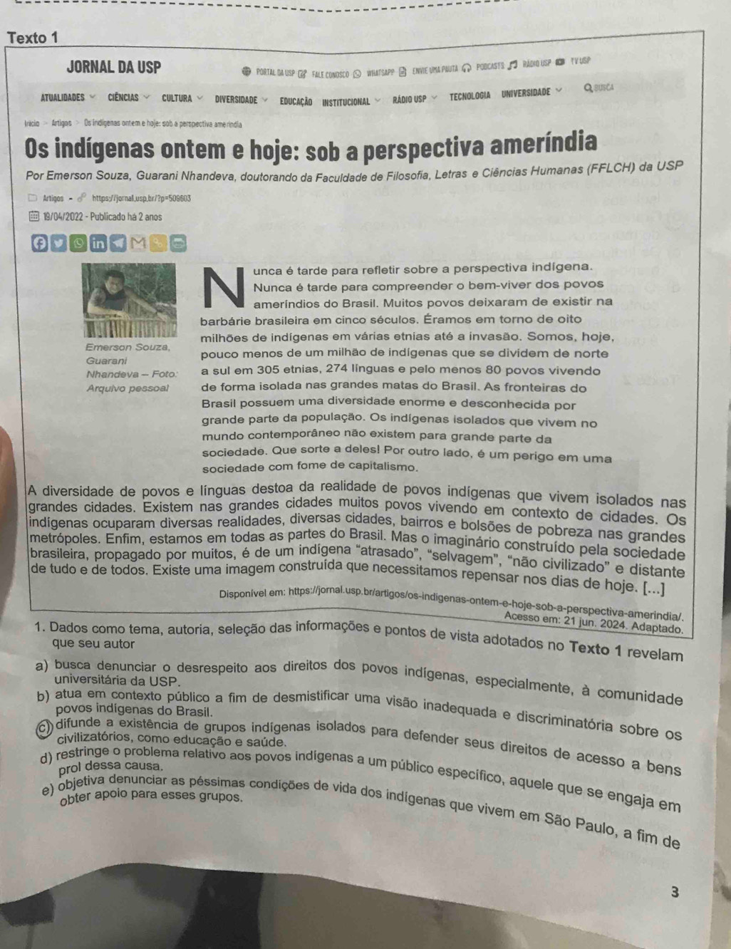 Texto 1
JORNAL DA USP
POrtTAl DA USP  FALe ConoscO < WhatSApP → eNVIe uma PAUTa > PodCASTsS — RADHO USP HN TV USP
ATUALIDADES - CIÊNCIAS V CULTURA V DIVERSIDADE V EDUCAÇÃO INSTITUCIONAL V RÁDIO USP V TECNOLOGIA UNIVERSIDADE ﹀ Qsusca
Irácio > Artigos > Os indígenas ontem e hoje: sob a perspectiva amerindia
Os indígenas ontem e hoje: sob a perspectiva ameríndia
Por Emerson Souza, Guarani Nhandeva, doutorando da Faculdade de Filosofia, Letras e Ciências Humanas (FFLCH) da USP
Artigos - ∘ https://jornal,usp,br/?p=509603
 19/04/2022 - Publicado há 2 anos
unca é tarde para refletir sobre a perspectiva indígena.
N Nunca é tarde para compreender o bem-viver dos povos
ameríndios do Brasil. Muitos povos deixaram de existir na
barbárie brasileira em cinco séculos. Éramos em torno de oito
milhões de indígenas em várias etnias até a invasão. Somos, hoje,
Emerson Souza,
Guarani pouco menos de um milhão de indígenas que se dividem de norte
Nhandeva - Foto: a sul em 305 etnias, 274 línguas e pelo menos 80 povos vivendo
Arquivo pessoal de forma isolada nas grandes matas do Brasil. As fronteiras do
Brasil possuem uma diversidade enorme e desconhecida por
grande parte da população. Os indígenas isolados que vivem no
mundo contemporâneo não existem para grande parte da
sociedade. Que sorte a deles! Por outro lado, é um perigo em uma
sociedade com fome de capitalismo.
A diversidade de povos e línguas destoa da realidade de povos indígenas que vivem isolados nas
grandes cidades. Existem nas grandes cidades muitos povos vivendo em contexto de cidades. Os
indígenas ocuparam diversas realidades, diversas cidades, bairros e bolsões de pobreza nas grandes
metrópoles. Enfim, estamos em todas as partes do Brasil. Mas o imaginário construído pela sociedade
brasileira, propagado por muitos, é de um indígena “atrasado”, “selvagem”, “não civilizado” e distante
de tudo e de todos. Existe uma imagem construída que necessitamos repensar nos dias de hoje. [...]
Disponível em: https://jornal.usp.br/artigos/os-indigenas-ontem-e-hoje-sob-a-perspectiva-amerindia/.
Acesso em: 21 jun. 2024. Adaptado.
1. Dados como tema, autoria, seleção das informações e pontos de vista adotados no Texto 1 revelam
que seu autor
a) busca denunciar o desrespeito aos direitos dos povos indígenas, especialmente, à comunidade
universitária da USP.
povos indígenas do Brasil.
b) atua em contexto público a fim de desmistificar uma visão inadequada e discriminatória sobre os
civilizatórios, como educação e saúde.
c) difunde a existência de grupos indígenas isolados para defender seus direitos de acesso a bens
prol dessa causa.
d) restringe o problema relativo aos povos indígenas a um público específico, aquele que se engaja em
obter apolo para esses grupos.
e) objetiva denunciar as péssimas condições de vida dos indígenas que vivem em São Paulo, a fim de
3