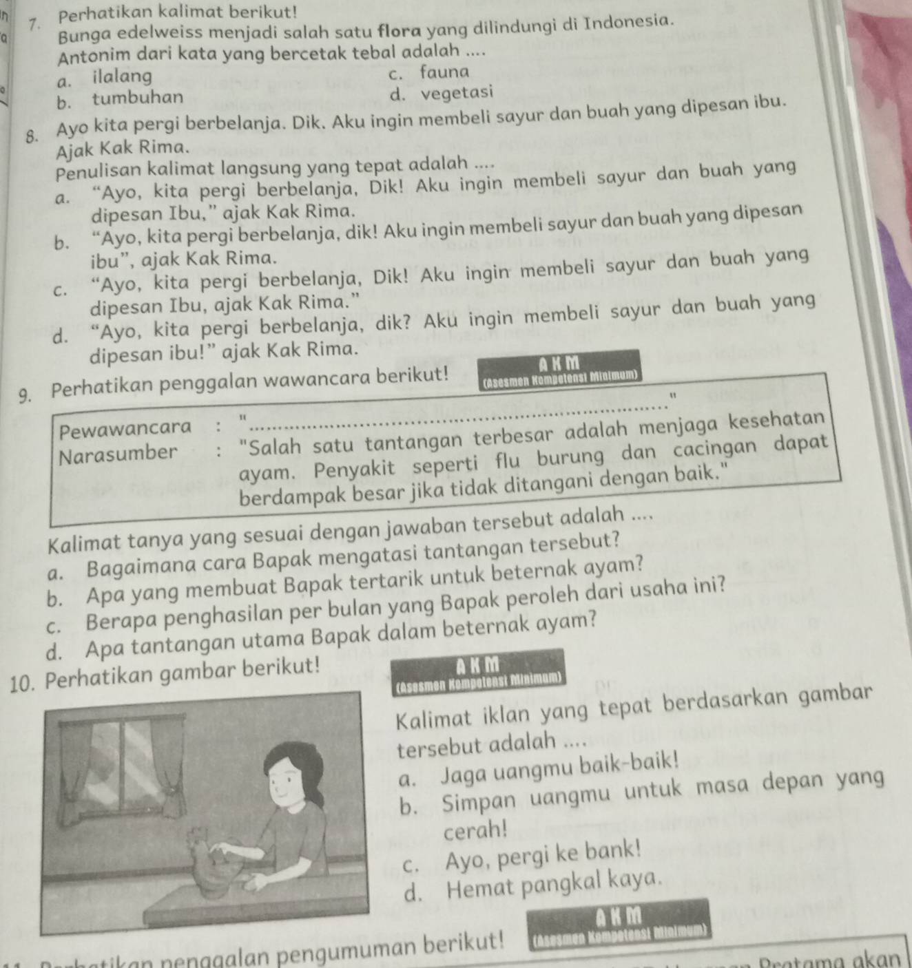 Perhatikan kalimat berikut!
a Bunga edelweiss menjadi salah satu flora yang dilindungi di Indonesia.
Antonim dari kata yang bercetak tebal adalah …._
a. ilalang c. fauna
b. tumbuhan d. vegetasi
8. Ayo kita pergi berbelanja. Dik. Aku ingin membeli sayur dan buah yang dipesan ibu.
Ajak Kak Rima.
Penulisan kalimat langsung yang tepat adalah ....
a. “Ayo, kita pergi berbelanja, Dik! Aku ingin membeli sayur dan buah yang
dipesan Ibu,” ajak Kak Rima.
b. “Ayo, kita pergi berbelanja, dik! Aku ingin membeli sayur dan buah yang dipesan
ibu”, ajak Kak Rima.
c. “Ayo, kita pergi berbelanja, Dik! Aku ingin membeli sayur dan buah yang
dipesan Ibu, ajak Kak Rima.”
d. “Ayo, kita pergi berbelanja, dik? Aku ingin membeli sayur dan buah yang
dipesan ibu!” ajak Kak Rima.
9. Perhatikan penggalan wawancara berikut!
AKM
(Asesmen Kompetensi Minimum)
Pewawancara "
Narasumber : "Salah satu tantangan terbesar adalah menjaga kesehatan
ayam. Penyakit seperti flu burung dan cacingan dapat
berdampak besar jika tidak ditangani dengan baik."
Kalimat tanya yang sesuai dengan jawaban tersebut adalah ....
a. Bagaimana cara Bapak mengatasi tantangan tersebut?
b. Apa yang membuat Bapak tertarik untuk beternak ayam?
c. Berapa penghasilan per bulan yang Bapak peroleh dari usaha ini?
d. Apa tantangan utama Bapak dalam beternak ayam?
10. Perhatikan gambar berikut! AKM
(Asesmen Kompotenst Minimum)
Kalimat iklan yang tepat berdasarkan gambar
tersebut adalah ....
a. Jaga uangmu baik-baik!
b. Simpan uangmu untuk masa depan yang
cerah!
c. Ayo, pergi ke bank!
d. Hemat pangkal kaya.
AKM
tikan  nen ggalan pengumuman berikut! Asesmén Kompeten
Pratama akan