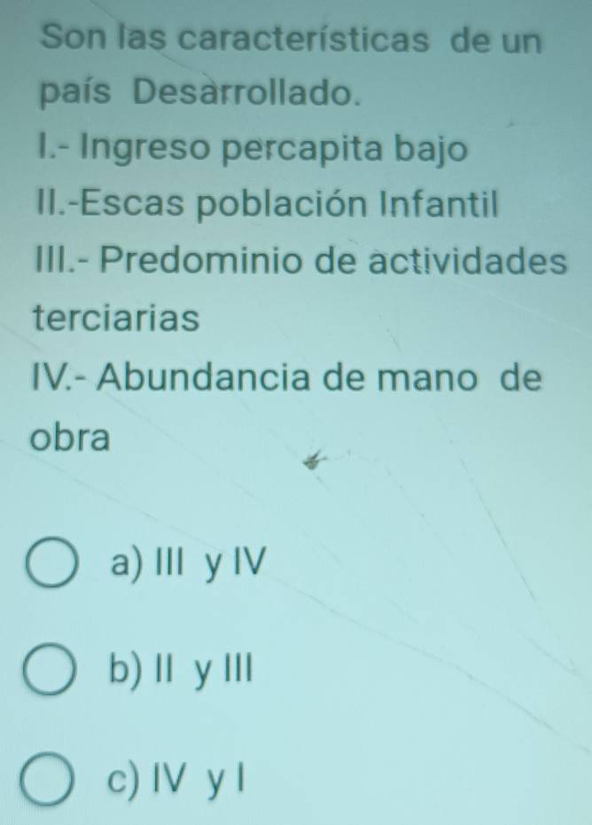 Son las características de un
país Desarrollado.
I.- Ingreso percapita bajo
II.-Escas población Infantil
III.- Predominio de actividades
terciarias
IV.- Abundancia de mano de
obra
a) Ⅲy Ⅳ
b)ⅡyⅢ
c) IV y I