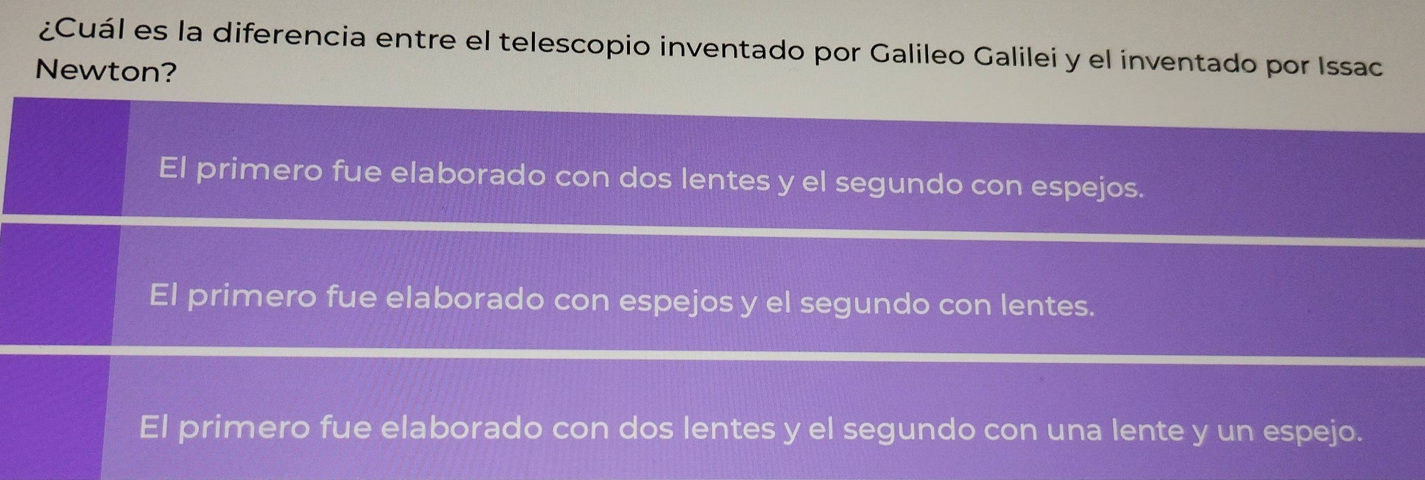 ¿Cuál es la diferencia entre el telescopio inventado por Galileo Galilei y el inventado por Issac
Newton?
El primero fue elaborado con dos lentes y el segundo con espejos.
El primero fue elaborado con espejos y el segundo con lentes.
El primero fue elaborado con dos lentes y el segundo con una lente y un espejo.