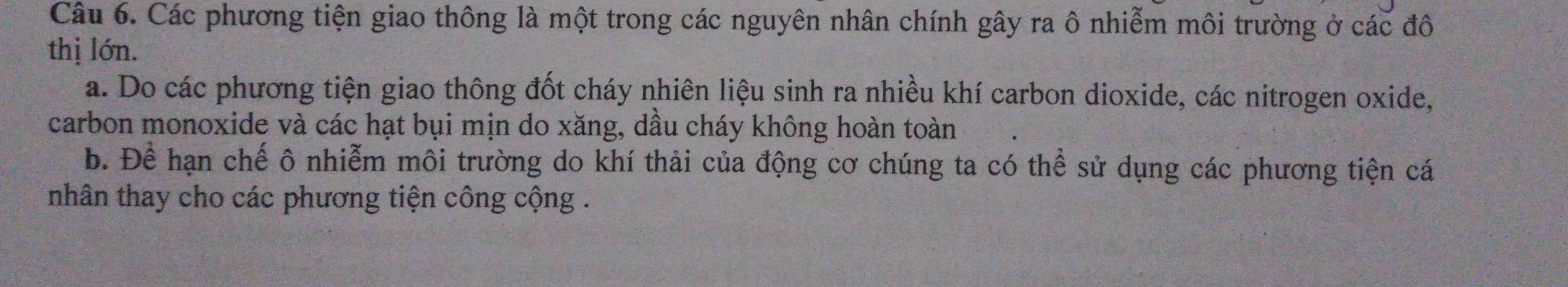 Các phương tiện giao thông là một trong các nguyên nhân chính gây ra ô nhiễm môi trường ở các đô
thị lớn.
a. Do các phương tiện giao thông đốt cháy nhiên liệu sinh ra nhiều khí carbon dioxide, các nitrogen oxide,
carbon monoxide và các hạt bụi mịn do xăng, dầu cháy không hoàn toàn
b. Để hạn chế ô nhiễm môi trường do khí thải của động cơ chúng ta có thể sử dụng các phương tiện cá
nhân thay cho các phương tiện công cộng .