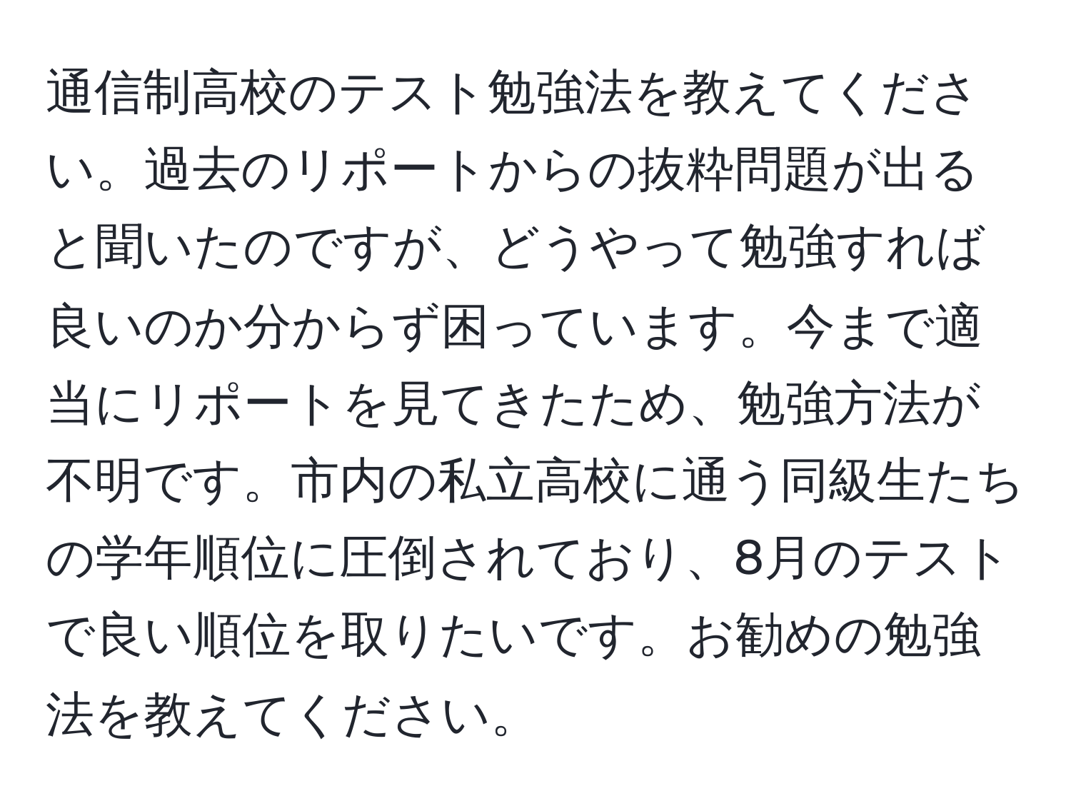 通信制高校のテスト勉強法を教えてください。過去のリポートからの抜粋問題が出ると聞いたのですが、どうやって勉強すれば良いのか分からず困っています。今まで適当にリポートを見てきたため、勉強方法が不明です。市内の私立高校に通う同級生たちの学年順位に圧倒されており、8月のテストで良い順位を取りたいです。お勧めの勉強法を教えてください。