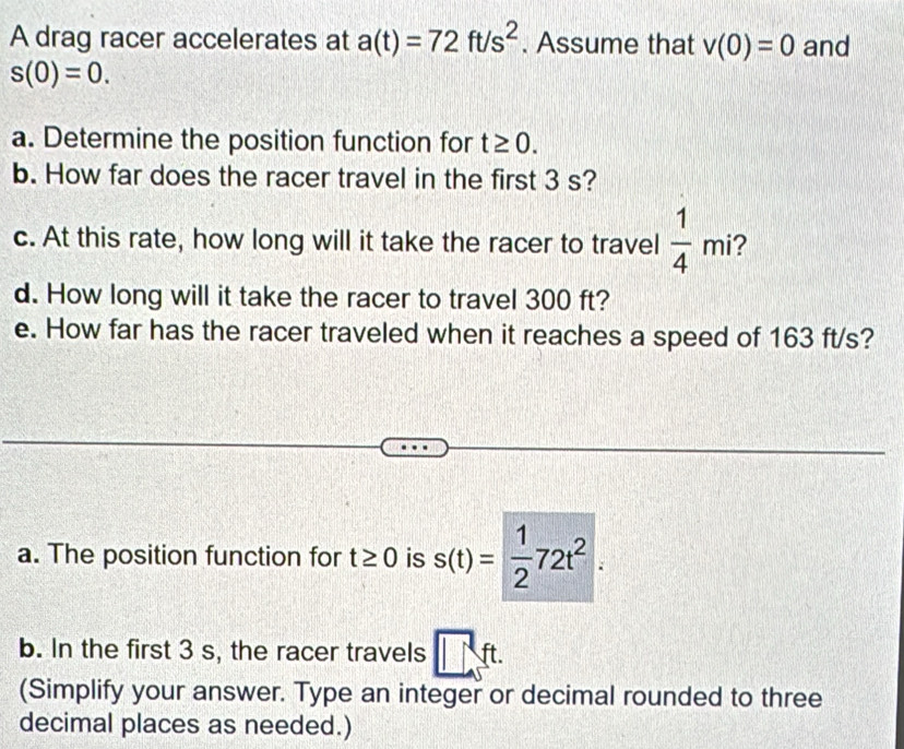 A drag racer accelerates at a(t)=72ft/s^2. Assume that v(0)=0 and
s(0)=0. 
a. Determine the position function for t≥ 0. 
b. How far does the racer travel in the first 3 s? 
c. At this rate, how long will it take the racer to travel  1/4 mi 2 
d. How long will it take the racer to travel 300 ft? 
e. How far has the racer traveled when it reaches a speed of 163 ft/s? 
a. The position function for t≥ 0 is s(t)= 1/2 72t^2. 
b. In the first 3 s, the racer travels □ ft. 
(Simplify your answer. Type an integer or decimal rounded to three 
decimal places as needed.)