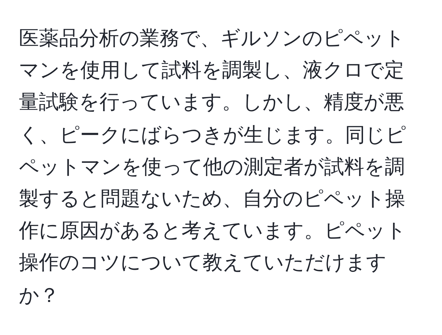 医薬品分析の業務で、ギルソンのピペットマンを使用して試料を調製し、液クロで定量試験を行っています。しかし、精度が悪く、ピークにばらつきが生じます。同じピペットマンを使って他の測定者が試料を調製すると問題ないため、自分のピペット操作に原因があると考えています。ピペット操作のコツについて教えていただけますか？