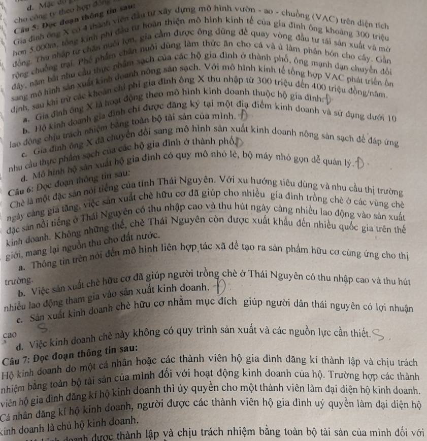d. Mặc dộ
cha công ty theo hợp đóng 
Câu 5: Đọc đoạn thông tin sau:
Gia đình ông X có 4 thành viên đầu tự xây dựng mô hình vườn - ao - chuồng (VAC) trên điện tích
hơm 5.000m, tổng kinh phi đầu từ hoàn thiện mô hình kinh tế của gia đình ông khoáng 300 triệu
động. Thu nhập từ chăn nuôi lợn, gia cầm được ông dũng để quay vòng đầu tư tái sản xuất và mớ
rộng chuồng trại. Phé phẩm chân nuôi dùng làm thức ăn cho cá và ủ làm phân bón cho cây. Gần
đây, năm bắt nhu cầu thực phẩm sạch của các hộ gia đình ở thành phố, ông mạnh dạn chuyển đổi
sang mô hình sản xuất kinh deanh nông sản sạch. Với mô hình kính tế tổng hợp VAC phát triển ôn
định, sau khi trừ các khoán chỉ phi gia đình ông X thu nhập từ 300 triệu đến 400 triệu đồng/năm.
a. Gia đình ông X là hoạt động theo mô hình kinh doanh thuộc hộ gia đình:
Bộ Hộ kinh doanh gia đình chỉ được đăng ký tại một địa điểm kinh doanh và sứ dụng dưới 10
lao động chịu trách nhiệm bằng toàn bộ tài sản của mình.
Gia đình ông X đã chuyển đổi sang mô hình sản xuất kinh doanh nông sản sạch để đáp ứng
nhu cầu thực phẩm sạch của các hộ gia đình ở thành phố
đ. Mô hình hộ sản xuất hộ gia đình có quy mô nhỏ lẻ, bộ máy nhỏ gọn dễ quán lý.
Câu 6: Đọc đoạn thông tin sau:
Chè là một đặc sản nổi tiếng của tính Thái Nguyên. Với xu hướng tiêu dùng và nhu cầu thị trường
ngày cảng gia tăng, việc sản xuất chè hữu cơ đã giúp cho nhiều gia đình trồng chè ở các vùng chè
đặc sản nổi tiếng ở Thái Nguyên có thu nhập cao và thu hút ngày cảng nhiều lao động vào sản xuấu
kinh doanh. Không những thế, chè Thái Nguyên còn được xuất khẩu đến nhiều quốc gia trên thế
giới, mang lại nguồn thu cho đất nước.
a. Thông tin trên nói đến mô hình liên hợp tác xã để tạo ra sản phẩm hữu cơ cùng ứng cho thị
trường
b. Việc sản xuất chè hữu cơ đã giúp người trồng chè ở Thái Nguyên có thu nhập cao và thu hút
nhiều lao động tham gia vào sản xuất kinh doanh.
c. Sân xuất kinh doanh chè hữu cơ nhằm mục đích giúp người dân thái nguyên có lợi nhuận
cao
đ. Việc kinh doanh chè này không có quy trình sản xuất và các nguồn lực cần thiết.
Câu 7: Đọc đoạn thông tin sau:
Hộ kinh doanh do một cá nhân hoặc các thành viên hộ gia đình đăng kí thành lập và chịu trách
nhiệm bằng toàn bộ tải sản của mình đối với hoạt động kinh doanh của hộ. Trường hợp các thành
viên hộ gia đình đăng kí hộ kinh doanh thì ủy quyền cho một thành viên làm đại diện hộ kinh doanh.
Cá nhân đăng kí hộ kinh doanh, người được các thành viên hộ gia đình uý quyền làm đại diện hộ
kinh doanh là chủ hộ kinh doanh.
L doành được thành lập và chịu trách nhiệm bằng toàn bộ tài sản của mình đối với