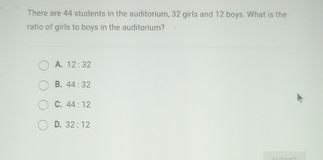 There are 44 students in the auditorium, 32 girls and 12 boys. What is the
ratio of girls to boys in the auditorium?
A. 12:32
B. 44:32
C. 44:12
D. 32:12