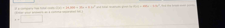 If a company has total costs C(x)=24,000+35x+0.1x^2 and total revenues given by R(x)=495x-0.9x^2 , find the break-even points.
(Enter your answers as a comma-separated list.)
x=□