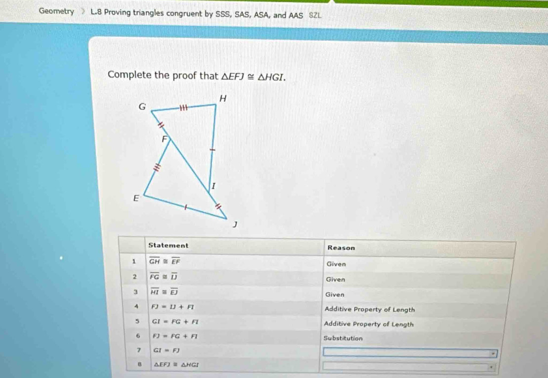 Geometry L.8 Proving triangles congruent by SSS, SAS, ASA, and AAS SZL 
Complete the proof that △ EFJ≌ △ HGI. 
Statement Reason 
1 overline GH≌ overline EF
Given 
2 overline FG≌ overline IJ
Given 
3 overline HI≌ overline EJ
Given 
4 FJ=IJ+FI Additive Property of Length 
5 GI=FG+FI Additive Property of Length 
6 FJ=FG+FI
Substitution 
7 GI=FJ
B △ EFJ≌ △ HGI