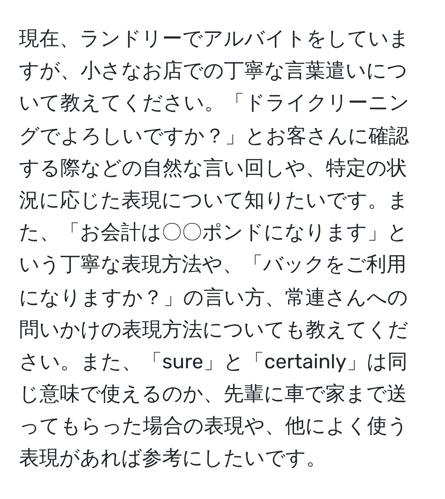 現在、ランドリーでアルバイトをしていますが、小さなお店での丁寧な言葉遣いについて教えてください。「ドライクリーニングでよろしいですか？」とお客さんに確認する際などの自然な言い回しや、特定の状況に応じた表現について知りたいです。また、「お会計は〇〇ポンドになります」という丁寧な表現方法や、「バックをご利用になりますか？」の言い方、常連さんへの問いかけの表現方法についても教えてください。また、「sure」と「certainly」は同じ意味で使えるのか、先輩に車で家まで送ってもらった場合の表現や、他によく使う表現があれば参考にしたいです。