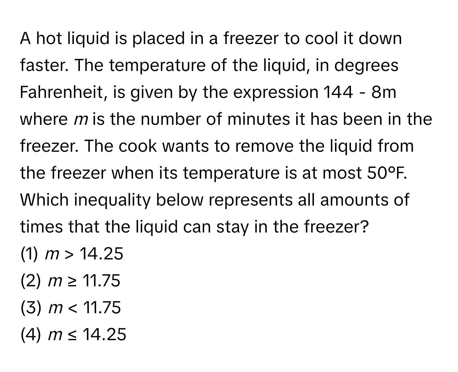 A hot liquid is placed in a freezer to cool it down faster. The temperature of the liquid, in degrees Fahrenheit, is given by the expression 144 - 8m where *m* is the number of minutes it has been in the freezer. The cook wants to remove the liquid from the freezer when its temperature is at most 50°F. Which inequality below represents all amounts of times that the liquid can stay in the freezer?

(1) *m* > 14.25 
(2) *m* ≥ 11.75 
(3) *m* < 11.75 
(4) *m* ≤ 14.25