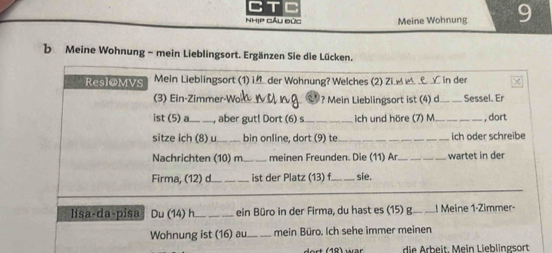 CT 8 
NhịP Cầu Đức Meine Wohnung 9 
b Meine Wohnung - mein Lieblingsort. Ergänzen Sie die Lücken. 
_ 
_ 
Resl@MVS Mein Lieblingsort (1) i der Wohnung? Welches (2) Zi __ _ in der 
(3) Ein-Zimmer-Wo_ ? Mein Lieblingsort ist (4) d_ Sessel. Er 
ist (5) a_ , aber gut! Dort (6) s_ ich und höre (7) M _, dort 
sitze ich (8) u_ bin online, dort (9) te_ ich oder schreibe 
Nachrichten (10) m_ meinen Freunden. Die (11) Ar_ wartet in der 
Firma, (12) d._ _ist der Platz (13) f_ sie. 
_ 
_ 
lisa-da-pisa Du (14) h_ ein Büro in der Firma, du hast es (15) g._ _! Meine 1-Zimmer- 
Wohnung ist (16) au_ mein Büro. Ich sehe immer meinen 
die Arbeit, Mein Lieblingsort