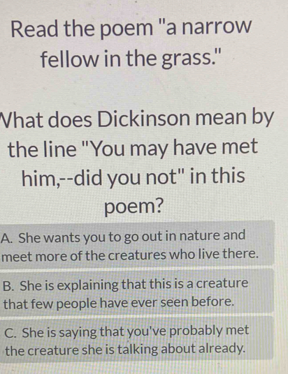 Read the poem "a narrow
fellow in the grass."
What does Dickinson mean by
the line "You may have met
him,--did you not" in this
poem?
A. She wants you to go out in nature and
meet more of the creatures who live there.
B. She is explaining that this is a creature
that few people have ever seen before.
C. She is saying that you've probably met
the creature she is talking about already.