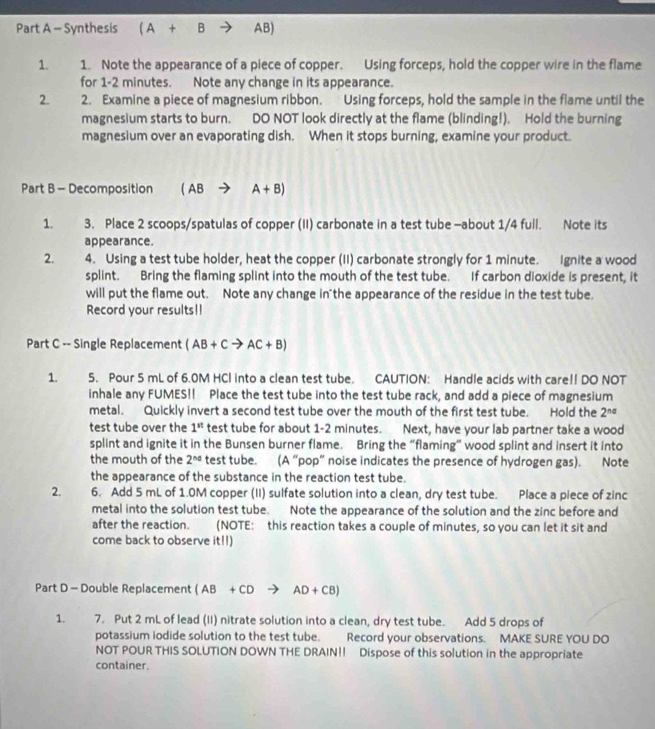 Synthesis (A+B AB)
1. 1. Note the appearance of a piece of copper. Using forceps, hold the copper wire in the flame
for 1-2 minutes. Note any change in its appearance.
2. 2. Examine a piece of magnesium ribbon. Using forceps, hold the sample in the flame until the
magnesium starts to burn. DO NOT look directly at the flame (blinding!). Hold the burning
magnesium over an evaporating dish. When it stops burning, examine your product.
Part B - Decomposition (ABto A+B)
1. 3. Place 2 scoops/spatulas of copper (II) carbonate in a test tube -about 1/4 full. Note its
appearance.
2. 4. Using a test tube holder, heat the copper (II) carbonate strongly for 1 minute. Ignite a wood
splint. Bring the flaming splint into the mouth of the test tube. If carbon dioxide is present, it
will put the flame out. Note any change in the appearance of the residue in the test tube.
Record your results!!
Part C -- Single Replacement (AB+Cto AC+B)
1. 5. Pour 5 mL of 6.0M HCI into a clean test tube. CAUTION: Handle acids with care!! DO NOT
inhale any FUMES!! Place the test tube into the test tube rack, and add a piece of magnesium
metal. Quickly invert a second test tube over the mouth of the first test tube. Hold the 2^(nd)
test tube over the 1^(st) test tube for about 1-2 minutes. Next, have your lab partner take a wood
splint and ignite it in the Bunsen burner flame. Bring the “flaming” wood splint and insert it into
the mouth of the 2^(nd) test tube. (A “pop” noise indicates the presence of hydrogen gas). Note
the appearance of the substance in the reaction test tube.
2. 6. Add 5 mL of 1.0M copper (II) sulfate solution into a clean, dry test tube. Place a piece of zinc
metal into the solution test tube. Note the appearance of the solution and the zinc before and
after the reaction. (NOTE: this reaction takes a couple of minutes, so you can let it sit and
come back to observe it!!)
Part D - Double Replacement (AB+CDto AD+CB)
1. 7. Put 2 mL of lead (II) nitrate solution into a clean, dry test tube. Add 5 drops of
potassium iodide solution to the test tube. Record your observations. MAKE SURE YOU DO
NOT POUR THIS SOLUTION DOWN THE DRAIN!! Dispose of this solution in the appropriate
container.