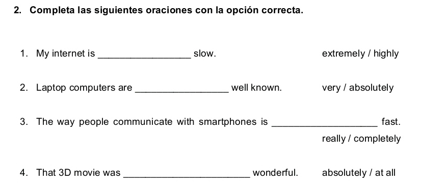 Completa las siguientes oraciones con la opción correcta.
1. My internet is _slow. extremely / highly
2. Laptop computers are _well known. very / absolutely
3. The way people communicate with smartphones is _fast.
really / completely
4. That 3D movie was _wonderful. absolutely / at all