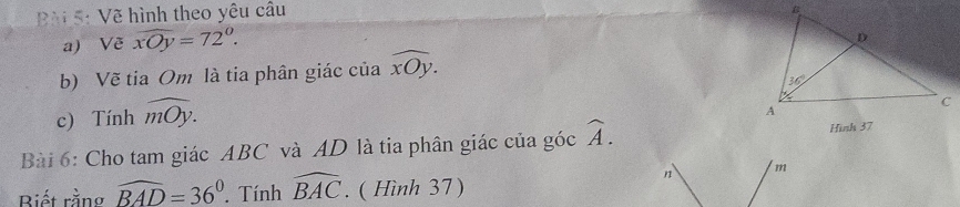 ài 5: Vẽ hình theo yêu câu
a) Về overline xOy=72°.
b) Vẽ tia Om là tia phân giác của widehat xOy.
c) Tính widehat mOy.
Bài 6: Cho tam giác ABC và AD là tia phân giác của góc widehat A.
Biết rằng widehat BAD=36°. Tính widehat BAC. ( Hình 37)
n m