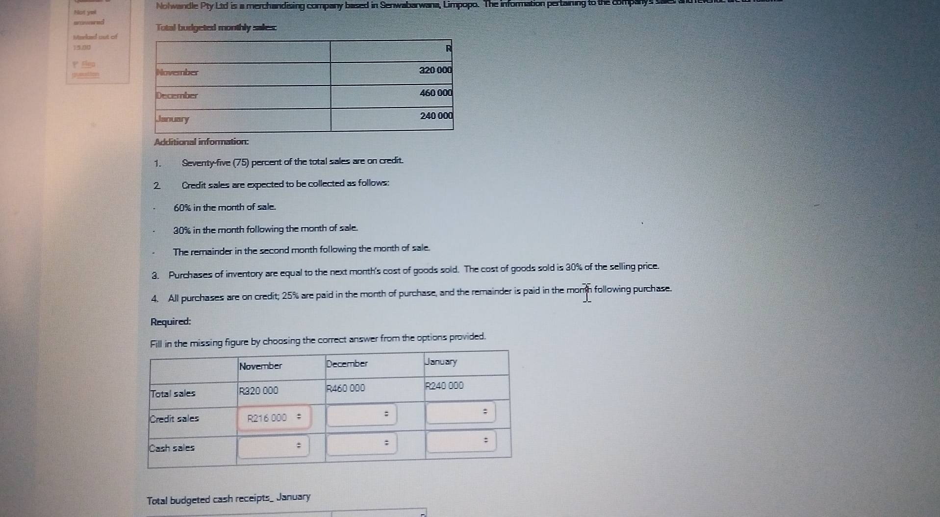 Nohwandle Pty Ltd is a merchandising company based in Senwabarwana, Limpopo. The information pertaining to the companys 
Not ye! 
aowered 
Total budgeted monthly sales: 
Marloed out of
13.90
P Elgp 
guscation 
Additional information: 
1. Seventy-five (75) percent of the total sales are on credit. 
2. Credit sales are expected to be collected as follows:
60% in the month of sale.
30% in the month following the month of sale. 
The remainder in the second month following the month of sale. 
3. Purchases of inventory are equal to the next month's cost of goods sold. The cost of goods sold is 30% of the selling price. 
4. All purchases are on credit; 25% are paid in the month of purchase, and the remainder is paid in the momh following purchase. 
Required: 
the missing figure by choosing the correct answer from the options provided. 
Total budgeted cash receipts_ January