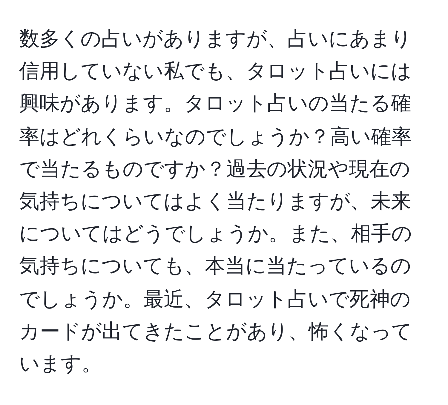 数多くの占いがありますが、占いにあまり信用していない私でも、タロット占いには興味があります。タロット占いの当たる確率はどれくらいなのでしょうか？高い確率で当たるものですか？過去の状況や現在の気持ちについてはよく当たりますが、未来についてはどうでしょうか。また、相手の気持ちについても、本当に当たっているのでしょうか。最近、タロット占いで死神のカードが出てきたことがあり、怖くなっています。