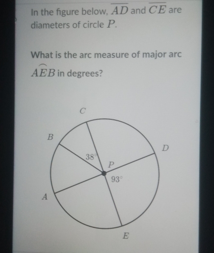 In the figure below, overline AD and overline CE are
diameters of circle P.
What is the arc measure of major arc
widehat AEB in degrees?